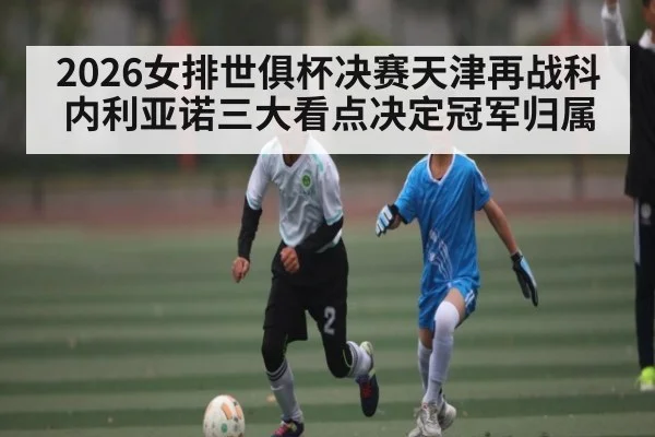 2026女排世俱杯决赛天津再战科内利亚诺三大看点决定冠军归属